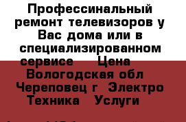 Профессинальный ремонт телевизоров у Вас дома или в специализированном сервисе.  › Цена ­ - - Вологодская обл., Череповец г. Электро-Техника » Услуги   